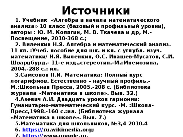 Источники 1. Учебник «Алгебра и начала математического анализа» 10 класс (базовый и профильный уровни), авторы : Ю. М. Колягин, М. В. Ткачева и др, М.-Посвещение, 2010-368 с.; 2. Виленкин Н.Я. Алгебра и математический анализ. 11 кл. :Учеб. пособие для шк. и кл. с углубл. изуч. математики/ Н.Я. Виленкин, О.С. Ивашев-Мусатов, С.И. Шварцбурд.- 11-е изд.,стереотип.-М.:Мнемозина, 2004.-288 с.: ил. 3.Самсонов П.И. Математика: Полный курс логарифмов. Естественно – научный профиль.-М.:Школьная Пресса, 2005.-208 с. (Библиотека журнала «Математика в школе». Вып. 32.) 4.Азевич А.И. Двадцать уроков гармонии: Гуманитарно-математический курс. -М. :Школа-Пресс,1998.-160 с.:ил. (Библиотека журнала «Математика в школе». Вып. 7.) 5.Математика для школьников, №3,4 2010.4 6. https :// ru.wikimedia.org ; 7. https :// www.google.ru . 