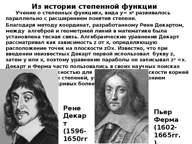 Из истории степенной функции  Учение о степенных функциях, вида y = х р развивалось параллельно с расширением понятия степени. Благодаря методу координат, разработанному Рене Декартом, между алгеброй и геометрией линий в математике была установлена тесная связь. Алгебраические уравнения Декарт рассматривал как зависимость z от x, определяющую расположение точек на плоскости zOx. Известно, что при введении неизвестных Декарт первой использовал букву z, затем у или х, поэтому уравнение параболы он записывал z 2 =x. Декарт и Ферма часто пользовались в своих научных поисках параболой и окружностью для нахождения на плоскости корней уравнений высоких степеней, упрощая поиск введением вспомогательных кривых более низкого порядка.  Рене Декарт (1596- 1650гг.) Пьер Ферма (1602- 1665гг.) 