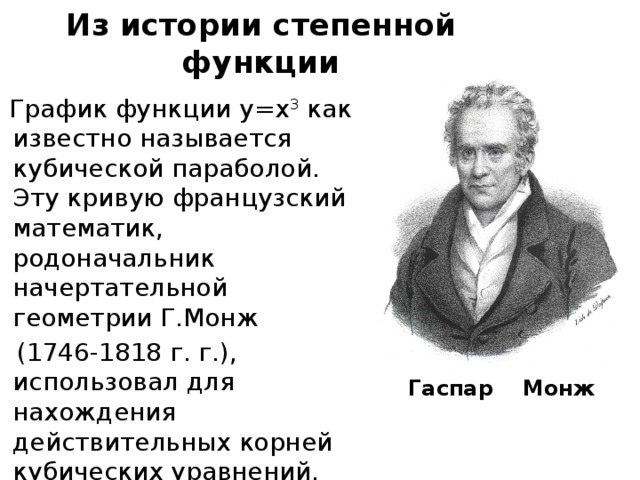Из истории степенной функции График функции у=х 3 как известно называется кубической параболой. Эту кривую французский математик, родоначальник начертательной геометрии Г.Монж  (1746-1818 г. г.), использовал для нахождения действительных корней кубических уравнений. Гаспар Монж 