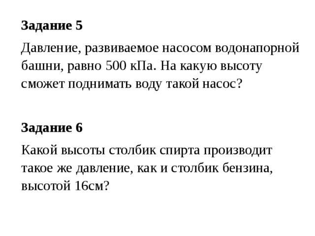 Задание 5 Давление, развиваемое насосом водонапорной башни, равно 500 кПа. На какую высоту сможет поднимать воду такой насос?  Задание 6 Какой высоты столбик спирта производит такое же давление, как и столбик бензина, высотой 16см? 