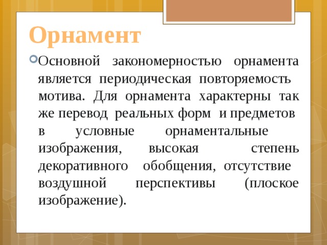 Орнамент Основной закономерностью орнамента является периодическая повторяемость мотива. Для орнамента характерны так же перевод реальных форм и предметов в условные орнаментальные изображения, высокая степень декоративного обобщения, отсутствие воздушной перспективы (плоское изображение). 