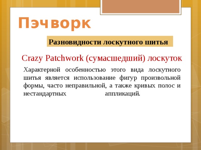 Пэчворк Разновидности лоскутного шитья Crazy Patchwork (сумасшедший) лоскуток    Характерной особенностью этого вида лоскутного шитья является использование фигур произвольной формы, часто неправильной, а также кривых полос и нестандартных аппликаций.        