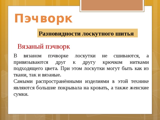 Пэчворк Разновидности лоскутного шитья Вязаный пэчворк    В вязаном пэчворке лоскутки не сшиваются, а привязываются друг к другу крючком нитками подходящего цвета. При этом лоскутки могут быть как из ткани, так и вязаные. Самыми распространёнными изделиями в этой технике являются большие покрывала на кровать, а также женские сумки.                   