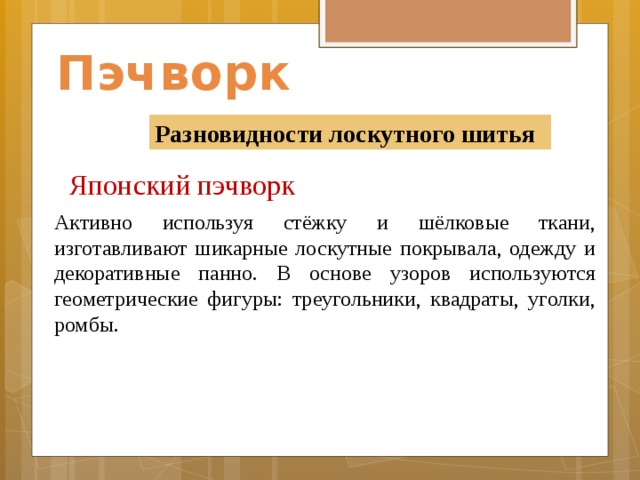 Пэчворк Разновидности лоскутного шитья Японский пэчворк    Активно используя стёжку и шёлковые ткани, изготавливают шикарные лоскутные покрывала, одежду и декоративные панно. В основе узоров используются геометрические фигуры: треугольники, квадраты, уголки, ромбы. 