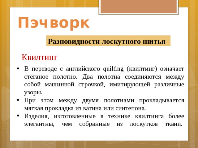 Пэчворк Разновидности лоскутного шитья Квилтинг    В переводе с английского quilting (квилтинг) означает стёганое полотно. Два полотна соединяются между собой машинной строчкой, имитирующей различные узоры. При этом между двумя полотнами прокладывается мягкая прокладка из ватина или синтепона. Изделия, изготовленные в технике квилтинга более элегантны, чем собранные из лоскутков ткани.                  
