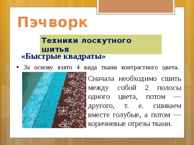 Пэчворк Техники лоскутного шитья «Быстрые квадраты»    За основу взято 4 вида ткани контрастного цвета.                  Сначала необходимо сшить между собой 2 полосы одного цвета, потом — другого, т. е. сшиваем вместе голубые, а потом — коричневые отрезы ткани. 
