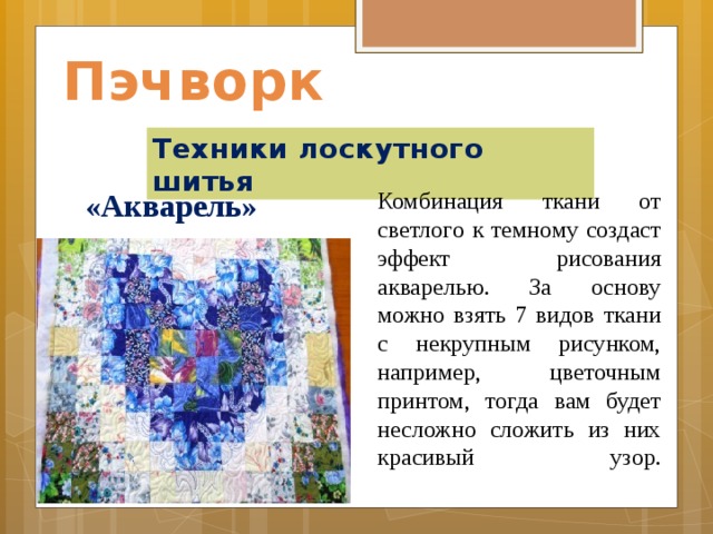 Пэчворк Техники лоскутного шитья  «Акварель»    Комбинация ткани от светлого к темному создаст эффект рисования акварелью. За основу можно взять 7 видов ткани с некрупным рисунком, например, цветочным принтом, тогда вам будет несложно сложить из них красивый узор.   
