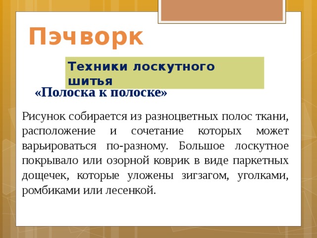 Пэчворк Техники лоскутного шитья «Полоска к полоске»    Рисунок собирается из разноцветных полос ткани, расположение и сочетание которых может варьироваться по-разному. Большое лоскутное покрывало или озорной коврик в виде паркетных дощечек, которые уложены зигзагом, уголками, ромбиками или лесенкой. 