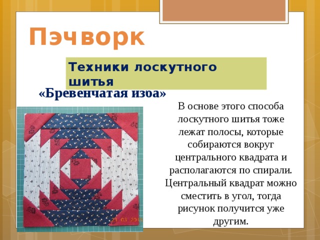 Пэчворк Техники лоскутного шитья  «Бревенчатая изба»    В основе этого способа лоскутного шитья тоже лежат полосы, которые собираются вокруг центрального квадрата и располагаются по спирали. Центральный квадрат можно сместить в угол, тогда рисунок получится уже другим.    