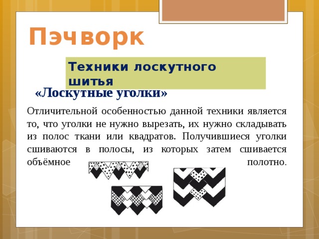 Пэчворк Техники лоскутного шитья «Лоскутные уголки»    Отличительной особенностью данной техники является то, что уголки не нужно вырезать, их нужно складывать из полос ткани или квадратов. Получившиеся уголки сшиваются в полосы, из которых затем сшивается объёмное полотно .    