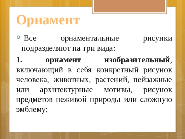 Орнамент   Все орнаментальные рисунки подразделяют на три вида:  1. орнамент изобразительный , включающий в себя конкретный рисунок человека, животных, растений, пейзажные или архитектурные мотивы, рисунок предметов неживой природы или сложную эмблему; 
