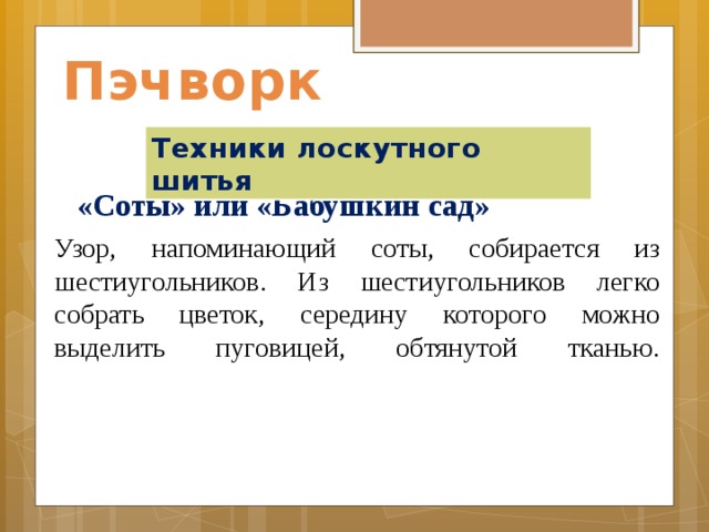 Пэчворк Техники лоскутного шитья «Соты» или «Бабушкин сад» Узор, напоминающий соты, собирается из шестиугольников. Из шестиугольников легко собрать цветок, середину которого можно выделить пуговицей, обтянутой тканью.    