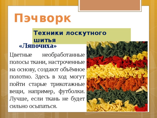 Пэчворк Техники лоскутного шитья  «Ляпочиха» Цветные необработанные полосы ткани, настроченные на основу, создают объёмное полотно. Здесь в ход могут пойти старые трикотажные вещи, например, футболки. Лучше, если ткань не будет сильно осыпаться. 