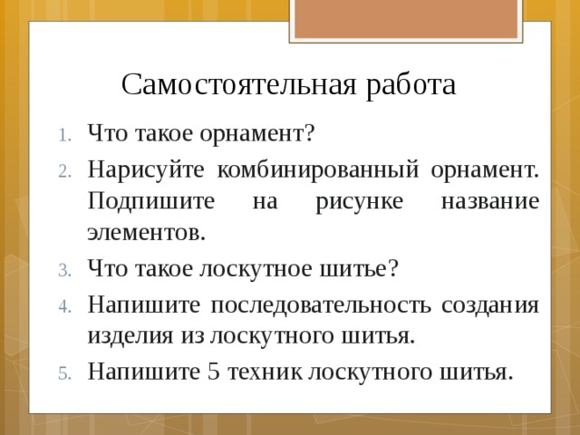 Самостоятельная работа Что такое орнамент? Нарисуйте комбинированный орнамент. Подпишите на рисунке название элементов. Что такое лоскутное шитье? Напишите последовательность создания изделия из лоскутного шитья. Напишите 5 техник лоскутного шитья. 
