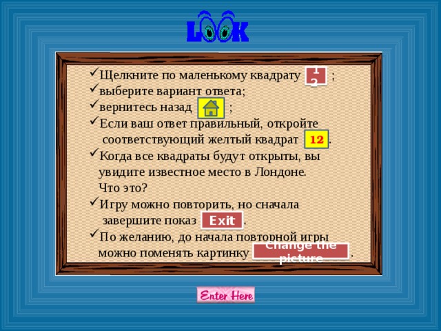 Щелкните по маленькому квадрату ; выберите вариант ответа; вернитесь назад ; Если ваш ответ правильный, откройте  соответствующий желтый квадрат . Когда все квадраты будут открыты, вы  увидите известное место в Лондоне.  Что это? Игру можно повторить, но сначала  завершите показ . По желанию, до начала повторной игры  можно поменять картинку . 12 12 Exit Change the picture 