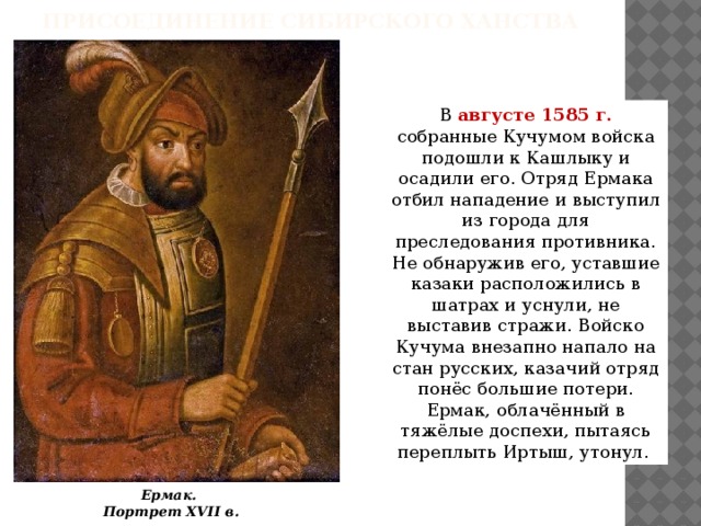 Присоединение Сибирского ханства В августе 1585 г. собранные Кучумом войска подошли к Кашлыку и осадили его. Отряд Ермака отбил нападение и выступил из города для преследования противника. Не обнаружив его, уставшие казаки расположились в шатрах и уснули, не выставив стражи. Войско Кучума внезапно напало на стан русских, казачий отряд понёс большие потери. Ермак, облачённый в тяжёлые доспехи, пытаясь переплыть Иртыш, утонул. Ермак. Портрет XVII в. 