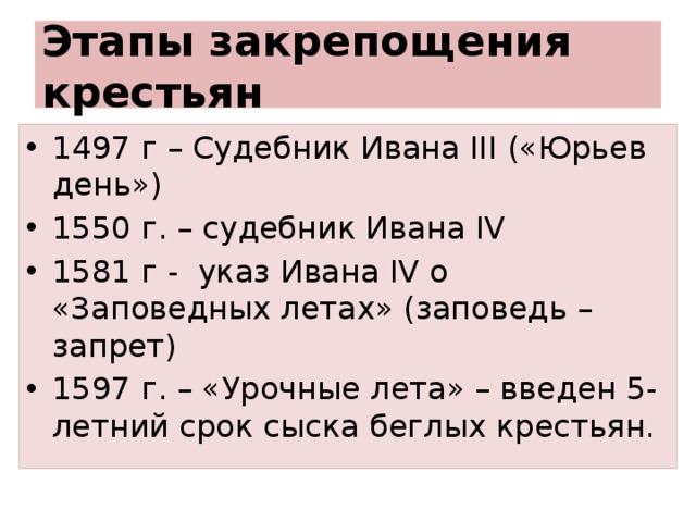 Этапы закрепощения крестьян 1497 г – Судебник Ивана III («Юрьев день») 1550 г. – судебник Ивана IV 1581 г - указ Ивана IV о «Заповедных летах» (заповедь – запрет) 1597 г. – «Урочные лета» – введен 5-летний срок сыска беглых крестьян. 