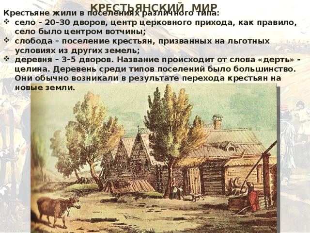 КРЕСТЬЯНСКИЙ МИР Крестьяне жили в поселениях различного типа: село – 20–30 дворов, центр церковного прихода, как правило, село было центром вотчины; слобода – поселение крестьян, призванных на льготных условиях из других земель; деревня – 3–5 дворов. Название происходит от слова «дерть» - целина. Деревень среди типов поселений было большинство. Они обычно возникали в результате перехода крестьян на новые земли. 