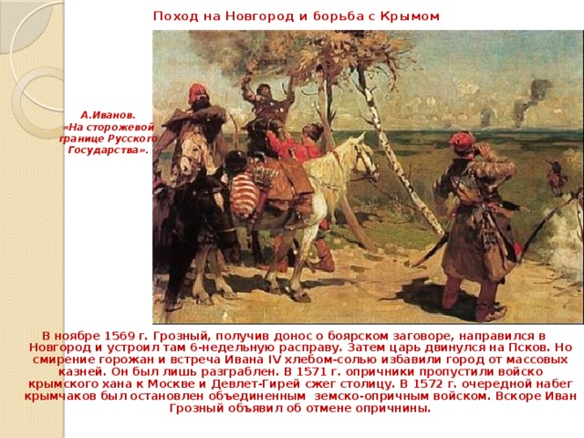 Поход на Новгород и борьба с Крымом А.Иванов. «На сторожевой границе Русского Государства». В ноябре 1569 г. Грозный, получив донос о боярском заговоре, направился в Новгород и устроил там 6-недельную расправу. Затем царь двинулся на Псков. Но смирение горожан и встреча Ивана IV хлебом-солью избавили город от массовых казней. Он был лишь разграблен. В 1571 г. опричники пропустили войско крымского хана к Москве и Девлет-Гирей сжег столицу. В 1572 г. очередной набег крымчаков был остановлен объединенным земско-опричным войском. Вскоре Иван Грозный объявил об отмене опричнины. 