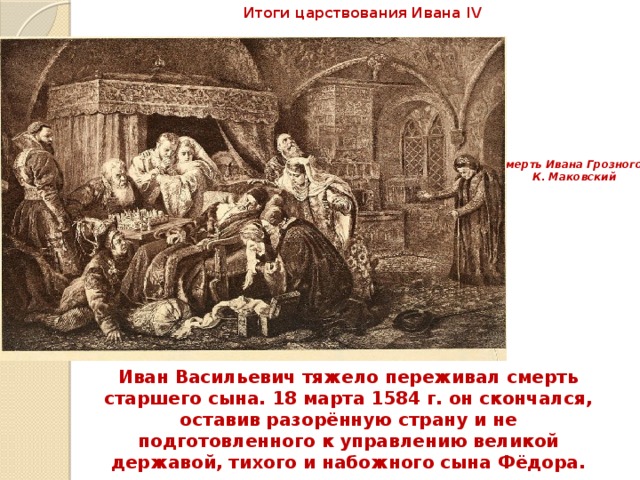 Итоги царствования Ивана IV Смерть Ивана Грозного. К. Маковский Иван Васильевич тяжело переживал смерть старшего сына. 18 марта 1584 г. он скончался, оставив разорённую страну и не подготовленного к управлению великой державой, тихого и набожного сына Фёдора. 