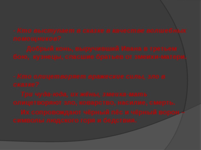 - Кто выступает в сказке в качестве волшебных помощников?  Добрый конь, выручивший Ивана в третьем бою, кузнецы, спасшие братьев от змеихи-матери.  - Кто олицетворяет вражеские силы, зло в сказке?  Три чуда-юда, их жёны, змеиха-мать олицетворяют зло, коварство, насилие, смерть.  Их сопровождают чёрный пёс и чёрный ворон – символы людского горя и бедствия. 