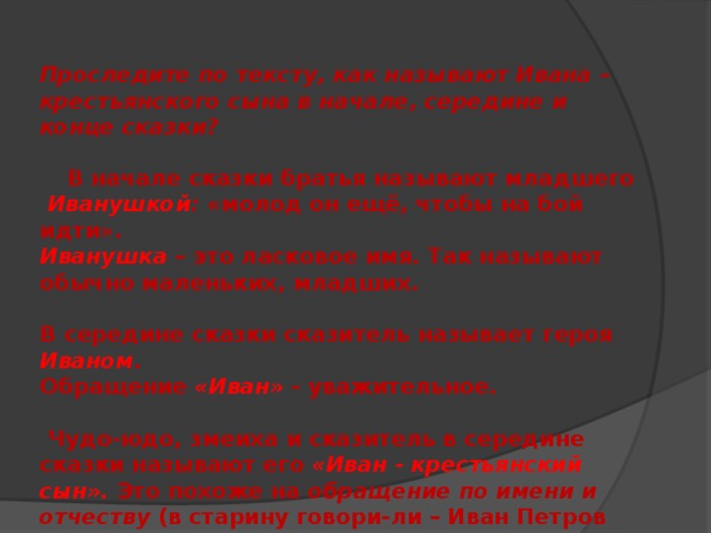 Проследите по тексту, как называют Ивана – крестьянского сына в начале, середине и конце сказки?    В начале сказки братья называют младшего  Иванушкой : «молод он ещё, чтобы на бой идти». Иванушка – это ласковое имя. Так называют обычно маленьких, младших.  В середине сказки сказитель называет героя Иваном . Обращение «Иван»  - уважительное.   Чудо-юдо, змеиха и сказитель в середине сказки называют его «Иван - крестьянский сын».  Это похоже на обращение по имени и отчеству (в старину говори-ли – Иван Петров сын). Обращение по имени и отчеству надо было заслужить. 