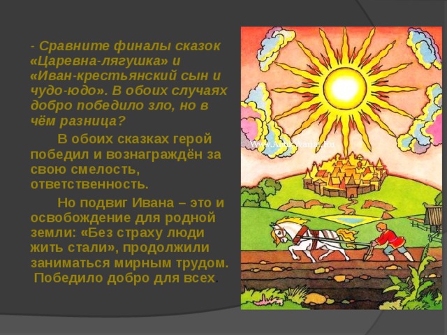 - Сравните финалы сказок «Царевна-лягушка» и «Иван-крестьянский сын и чудо-юдо». В обоих случаях добро победило зло, но в чём разница?  В обоих сказках герой победил и вознаграждён за свою смелость, ответственность.  Но подвиг Ивана – это и освобождение для родной земли: «Без страху люди жить стали», продолжили заниматься мирным трудом. Победило добро для всех . 