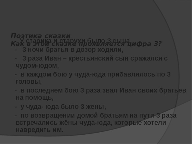   Поэтика сказки  Как в этой сказке проявляется цифра 3?      - У старика и старухи было 3 сына,  - 3 ночи братья в дозор ходили,  - 3 раза Иван – крестьянский сын сражался с чудом-юдом,  - в каждом бою у чуда-юда прибавлялось по 3 головы,  - в последнем бою 3 раза звал Иван своих братьев на помощь,  - у чуда- юда было 3 жены,  - по возвращении домой братьям на пути 3 раза встречались жёны чуда-юда, которые хотели навредить им. 