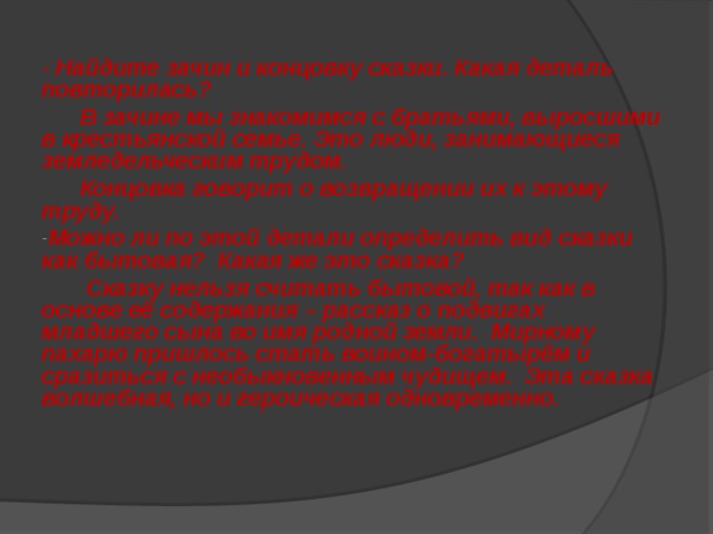 - Найдите зачин и концовку сказки. Какая деталь повторилась?  В зачине мы знакомимся с братьями, выросшими в крестьянской семье. Это люди, занимающиеся земледельческим трудом.  Концовка говорит о возвращении их к этому труду. Можно ли по этой детали определить вид сказки как бытовая? Какая же это сказка?  Сказку нельзя считать бытовой, так как в основе её содержания – рассказ о подвигах младшего сына во имя родной земли. Мирному пахарю пришлось стать воином-богатырём и сразиться с необыкновенным чудищем. Эта сказка волшебная, но и героическая одновременно. 
