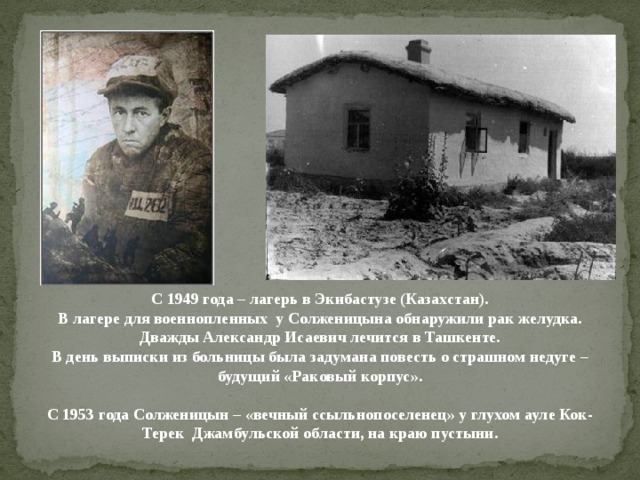 С 1949 года – лагерь в Экибастузе (Казахстан).  В лагере для военнопленных у Солженицына обнаружили рак желудка.  Дважды Александр Исаевич лечится в Ташкенте.  В день выписки из больницы была задумана повесть о страшном недуге – будущий «Раковый корпус».   С 1953 года Солженицын – «вечный ссыльнопоселенец» у глухом ауле Кок-Терек Джамбульской области, на краю пустыни.