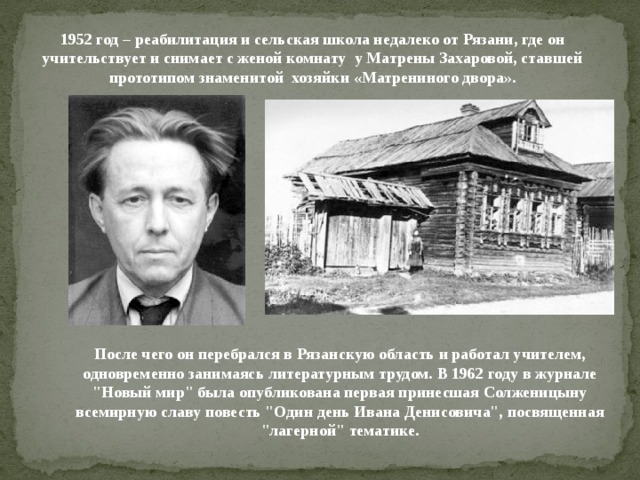 1952 год – реабилитация и сельская школа недалеко от Рязани, где он учительствует и снимает с женой комнату у Матрены Захаровой, ставшей прототипом знаменитой хозяйки «Матрениного двора». После чего он перебрался в Рязанскую область и работал учителем, одновременно занимаясь литературным трудом. В 1962 году в журнале 