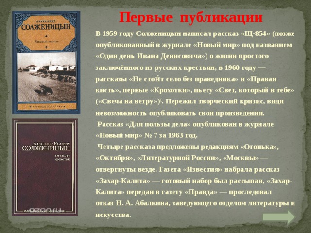 Первые публикации В 1959 году Солженицын написал рассказ «Щ-854» (позже опубликованный в журнале «Новый мир» под названием «Один день Ивана Денисовича») о жизни простого заключённого из русских крестьян, в 1960 году — рассказы «Не стои́т село без праведника» и «Правая кисть», первые «Крохотки», пьесу «Свет, который в тебе» («Свеча на ветру») [ . Пережил творческий кризис, видя невозможность опубликовать свои произведения.  Рассказ «Для пользы дела» опубликован в журнале «Новый мир» № 7 за 1963 год.  Четыре рассказа предложены редакциям «Огонька», «Октября», «Литературной России», «Москвы» — отвергнуты везде. Газета «Известия» набрала рассказ «Захар-Калита» — готовый набор был рассыпан, «Захар-Калита» передан в газету «Правда» — проследовал отказ Н. А. Абалкина, заведующего отделом литературы и искусства.