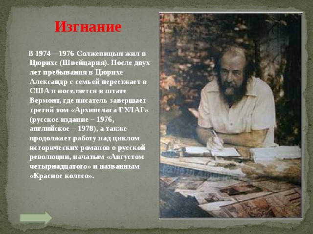 Изгнание  В 1974—1976 Солженицын жил в Цюрихе (Швейцария). После двух лет пребывания в Цюрихе Александр с семьей переезжает в США и поселяется в штате Вермонт, где писатель завершает третий том «Архипелага ГУЛАГ» (русское издание – 1976, английское – 1978), а также продолжает работу над циклом исторических романов о русской революции, начатым «Августом четырнадцатого» и названным «Красное колесо».