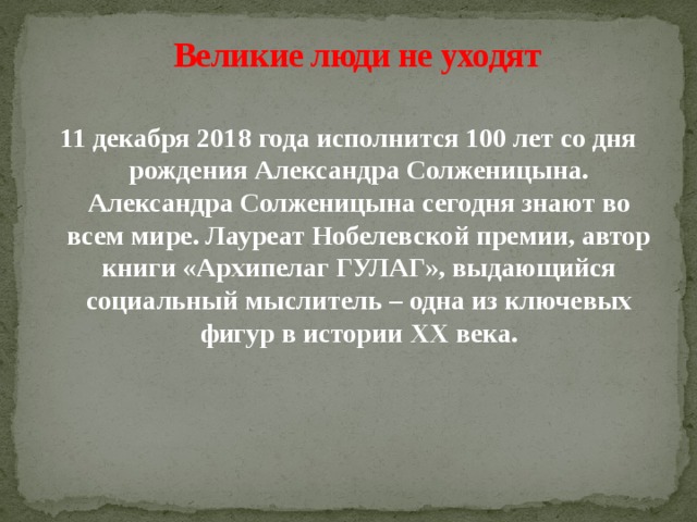 Великие люди не уходят   11 декабря 2018 года исполнится 100 лет со дня рождения Александра Солженицына. Александра Солженицына сегодня знают во всем мире. Лауреат Нобелевской премии, автор книги «Архипелаг ГУЛАГ», выдающийся социальный мыслитель – одна из ключевых фигур в истории XX века.