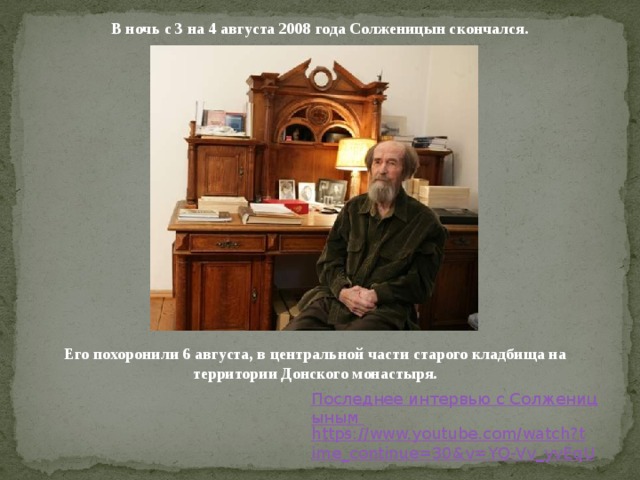В ночь с 3 на 4 августа 2008 года Солженицын скончался. Его похоронили 6 августа, в центральной части старого кладбища на территории Донского монастыря. Последнее интервью с Солженицыным https://www.youtube.com/watch?time_continue=30&v=YQ-Vv_yvEqU