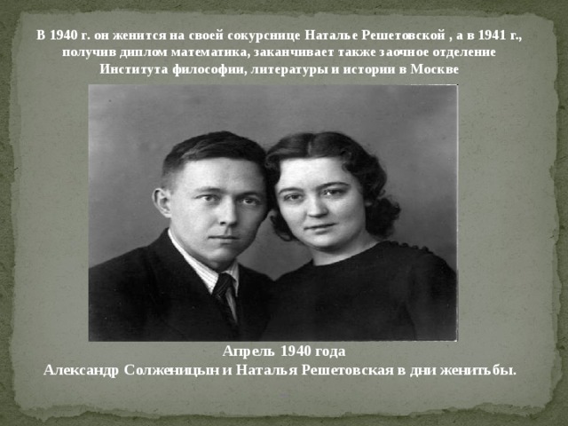 В 1940 г. он женится на своей сокурснице Наталье Решетовской , а в 1941 г., получив диплом математика, заканчивает также заочное отделение Института философии, литературы и истории в Москве Апрель 1940 года  Александр Солженицын и Наталья Решетовская в дни женитьбы.