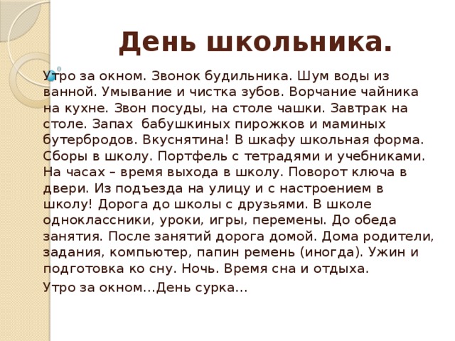 День школьника.   Утро за окном. Звонок будильника. Шум воды из ванной. Умывание и чистка зубов. Ворчание чайника на кухне. Звон посуды, на столе чашки. Завтрак на столе. Запах бабушкиных пирожков и маминых бутербродов. Вкуснятина! В шкафу школьная форма. Сборы в школу. Портфель с тетрадями и учебниками. На часах – время выхода в школу. Поворот ключа в двери. Из подъезда на улицу и с настроением в школу! Дорога до школы с друзьями. В школе одноклассники, уроки, игры, перемены. До обеда занятия. После занятий дорога домой. Дома родители, задания, компьютер, папин ремень (иногда). Ужин и подготовка ко сну. Ночь. Время сна и отдыха. Утро за окном…День сурка…