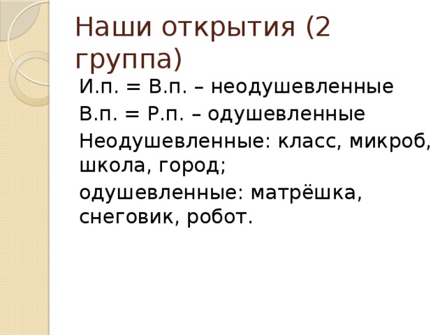 Наши открытия (2 группа) И.п. = В.п. – неодушевленные В.п. = Р.п. – одушевленные Неодушевленные: класс, микроб, школа, город; одушевленные: матрёшка, снеговик, робот.