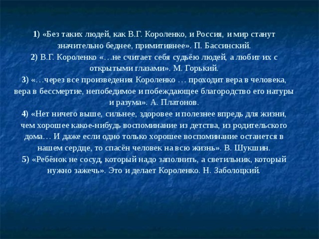 1) «Без таких людей, как В.Г. Короленко, и Россия, и мир станут значительно беднее, примитивнее». П. Бассинский.  2) В.Г. Короленко «…не считает себя судьёю людей, а любит их с открытыми глазами». М. Горький.  3) «…через все произведения Короленко … проходит вера в человека, вера в бессмертие, непобедимое и побеждающее благородство его натуры и разума». А. Платонов.  4) «Нет ничего выше, сильнее, здоровее и полезнее впредь для жизни, чем хорошее какое-нибудь воспоминание из детства, из родительского дома… И даже если одно только хорошее воспоминание останется в нашем сердце, то спасён человек на всю жизнь». В. Шукшин.  5) «Ребёнок не сосуд, который надо заполнить, а светильник, который нужно зажечь». Это и делает Короленко. Н. Заболоцкий.   