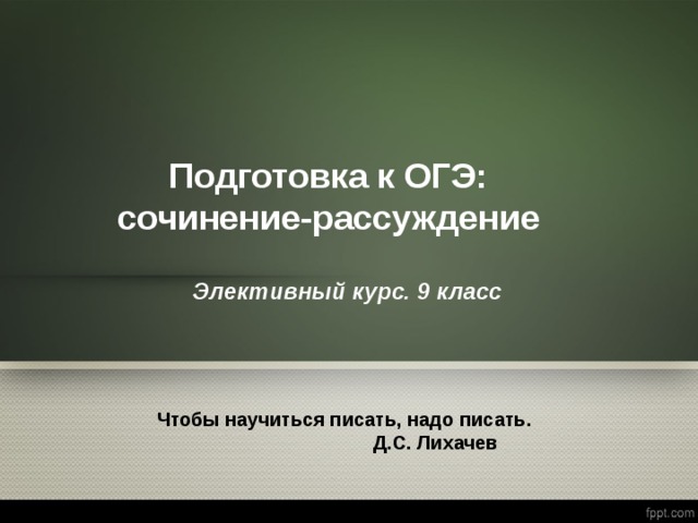 Подготовка к ОГЭ: сочинение-рассуждение Элективный курс. 9 класс  Чтобы научиться писать, надо писать.  Д.С. Лихачев 