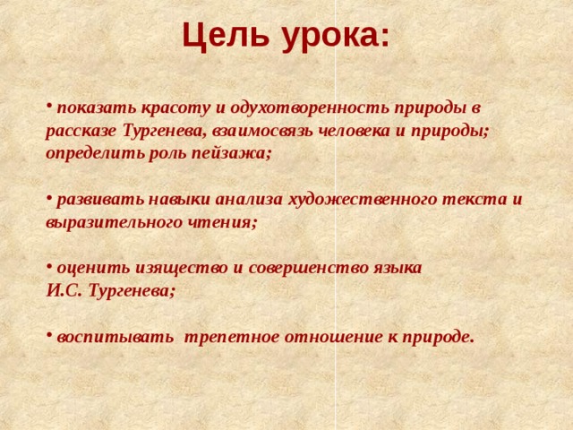 Цель урока:    показать красоту и одухотворенность природы в рассказе Тургенева, взаимосвязь человека и природы; определить роль пейзажа;   развивать навыки анализа художественного текста и выразительного чтения;   оценить изящество и совершенство языка И.С. Тургенева;   воспитывать   трепетное отношение к природе.   