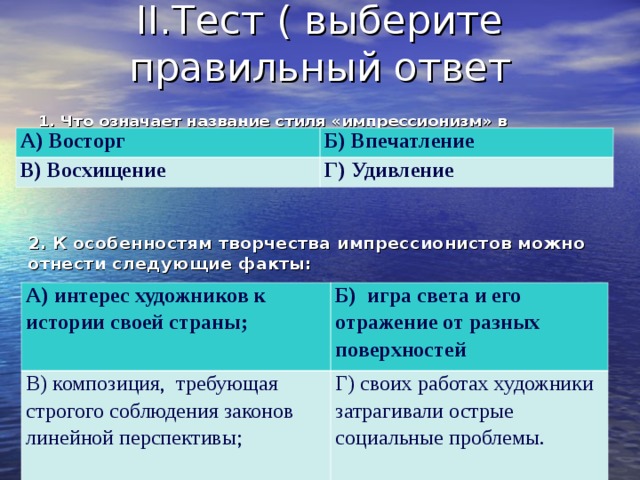 II. Тест ( выберите правильный ответ 1. Что означает название стиля «импрессионизм» в переводе с французского  А) Восторг Б) Впечатление В) Восхищение Г) Удивление 2. К особенностям творчества импрессионистов можно отнести следующие факты:  А) интерес художников к истории своей страны; В) композиция, требующая строгого соблюдения законов линейной перспективы; Б) игра света и его отражение от разных поверхностей Г) своих работах художники затрагивали острые социальные проблемы. 