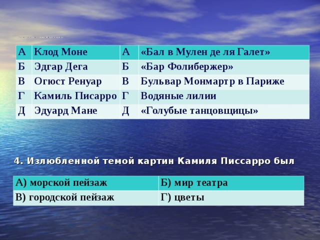      3. Соотнесите имя художника и название картины  А Клод Моне Б В А Эдгар Дега Огюст Ренуар Г Б «Бал в Мулен де ля Галет» «Бар Фолибержер» Камиль Писарро Д В Бульвар Монмартр в Париже Г Эдуард Мане Водяные лилии Д «Голубые танцовщицы» 4. Излюбленной темой картин Камиля Писсарро был А) морской пейзаж В) городской пейзаж Б) мир театра Г) цветы 