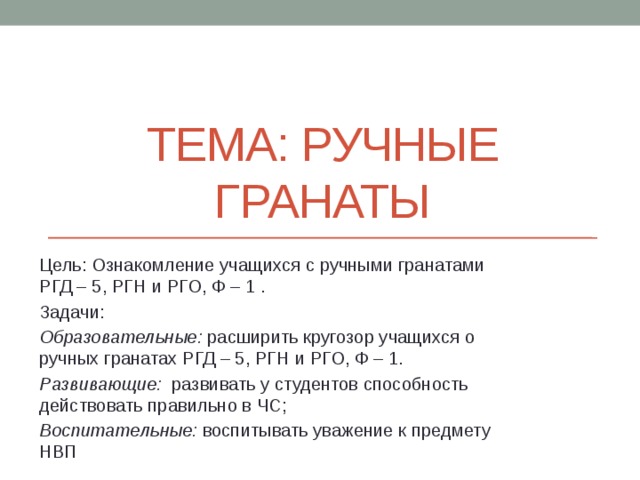 Тема: Ручные Гранаты Цель: Ознакомление учащихся с ручными гранатами РГД – 5, РГН и РГО, Ф – 1 . Задачи: Образовательные: расширить кругозор учащихся о ручных гранатах РГД – 5, РГН и РГО, Ф – 1. Развивающие: развивать у студентов способность действовать правильно в ЧС; Воспитательные: воспитывать уважение к предмету НВП 