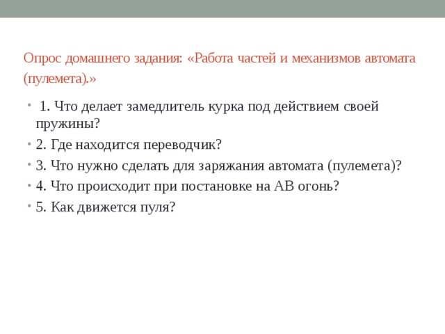  Опрос домашнего задания: «Работа частей и механизмов автомата (пулемета).»    1. Что делает замедлитель курка под действием своей пружины? 2. Где находится переводчик? 3. Что нужно сделать для заряжания автомата (пулемета)? 4. Что происходит при постановке на АВ огонь? 5. Как движется пуля? 