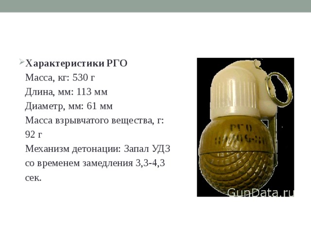 Характеристики РГО  Масса, кг: 530 г  Длина, мм: 113 мм  Диаметр, мм: 61 мм  Масса взрывчатого вещества, г: 92 г  Механизм детонации: Запал УДЗ со временем замедления 3,3-4,3 сек. 