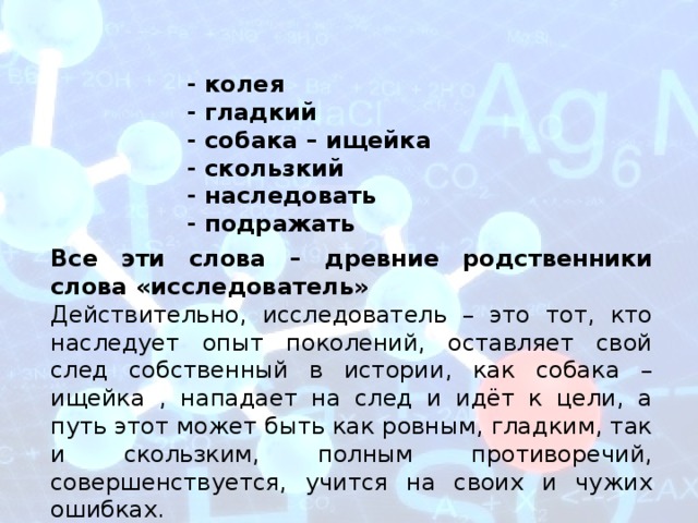 - колея - гладкий - собака – ищейка - скользкий - наследовать - подражать Все эти слова – древние родственники слова «исследователь» Действительно, исследователь – это тот, кто наследует опыт поколений, оставляет свой след собственный в истории, как собака – ищейка , нападает на след и идёт к цели, а путь этот может быть как ровным, гладким, так и скользким, полным противоречий, совершенствуется, учится на своих и чужих ошибках. 