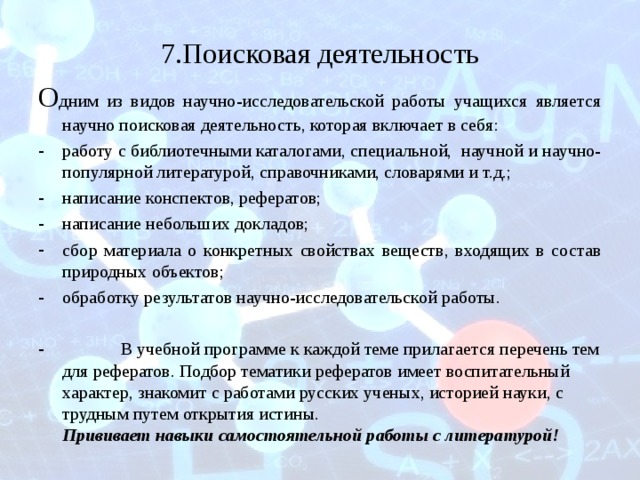 7.Поисковая деятельность О дним из видов научно-исследовательской работы учащихся является научно поисковая деятельность, которая включает в себя: работу с библиотечными каталогами, специальной, научной и научно-популярной литературой, справочниками, словарями и т.д.; написание конспектов, рефератов; написание небольших докладов; сбор материала о конкретных свойствах веществ, входящих в состав природных объектов; обработку результатов научно-исследовательской работы.   В учебной программе к каждой теме прилагается перечень тем для рефератов. Подбор тематики рефератов имеет воспитательный характер, знакомит с работами русских ученых, историей науки, с трудным путем открытия истины.  Прививает навыки самостоятельной работы с литературой! 