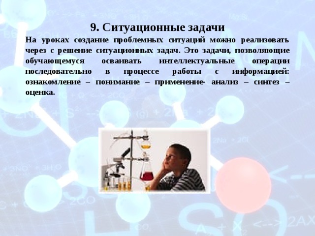 9. Ситуационные задачи На уроках создание проблемных ситуаций можно реализовать через с решение ситуационных задач. Это задачи, позволяющие обучающемуся осваивать интеллектуальные операции последовательно в процессе работы с информацией: ознакомление – понимание – применение- анализ – синтез – оценка. 