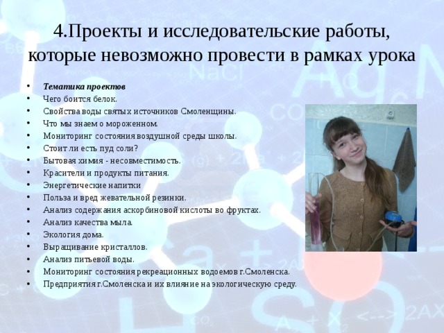 4.Проекты и исследовательские работы, которые невозможно провести в рамках урока Тематика проектов Чего боится белок. Свойства воды святых источников Смоленщины. Что мы знаем о мороженном. Мониторинг состояния воздушной среды школы. Стоит ли есть пуд соли? Бытовая химия - несовместимость. Красители и продукты питания. Энергетические напитки Польза и вред жевательной резинки. Анализ содержания аскорбиновой кислоты во фруктах. Анализ качества мыла. Экология дома. Выращивание кристаллов. Анализ питьевой воды. Мониторинг состояния рекреационных водоемов г.Смоленска. Предприятия г.Смоленска и их влияние на экологическую среду.  